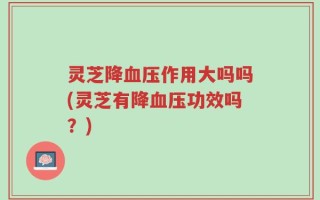 灵芝降血压作用大吗吗(灵芝有降血压功效吗？)