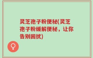 灵芝孢子粉便秘(灵芝孢子粉缓解便秘，让你告别困扰)