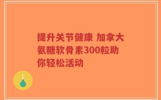 提升关节健康 加拿大氨糖软骨素300粒助你轻松活动