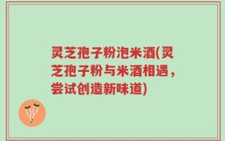 灵芝孢子粉泡米酒(灵芝孢子粉与米酒相遇，尝试创造新味道)