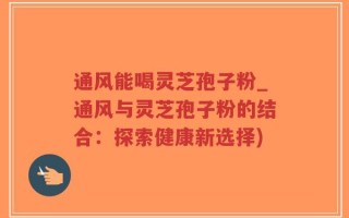 通风能喝灵芝孢子粉_通风与灵芝孢子粉的结合：探索健康新选择)