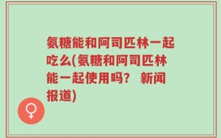 氨糖能和阿司匹林一起吃么(氨糖和阿司匹林能一起使用吗？ 新闻报道)