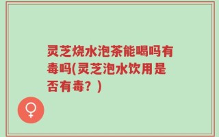 灵芝烧水泡茶能喝吗有毒吗(灵芝泡水饮用是否有毒？)