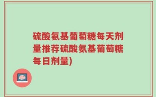 硫酸氨基葡萄糖每天剂量推荐硫酸氨基葡萄糖每日剂量)