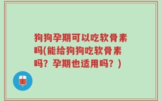 狗狗孕期可以吃软骨素吗(能给狗狗吃软骨素吗？孕期也适用吗？)