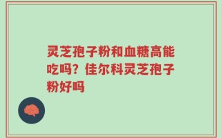 灵芝孢子粉和血糖高能吃吗？佳尔科灵芝孢子粉好吗