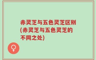 赤灵芝与五色灵芝区别(赤灵芝与五色灵芝的不同之处)