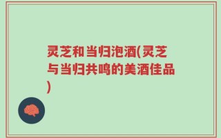 灵芝和当归泡酒(灵芝与当归共鸣的美酒佳品)