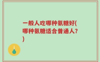 一般人吃哪种氨糖好(哪种氨糖适合普通人？)