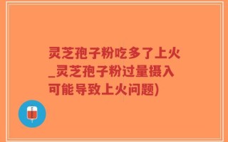 灵芝孢子粉吃多了上火_灵芝孢子粉过量摄入可能导致上火问题)