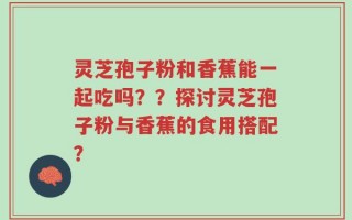 灵芝孢子粉和香蕉能一起吃吗？？探讨灵芝孢子粉与香蕉的食用搭配？