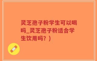 灵芝孢子粉学生可以喝吗_灵芝孢子粉适合学生饮用吗？)