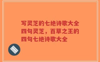 写灵芝的七绝诗歌大全四句灵芝，百草之王的四句七绝诗歌大全