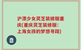 沪漂少女灵芝装修版重庆(重庆灵芝装修版：上海女孩的梦想寻踪)