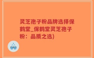 灵芝孢子粉品牌选择保鹤堂_保鹤堂灵芝孢子粉：品质之选)