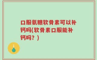 口服氨糖软骨素可以补钙吗(软骨素口服能补钙吗？)