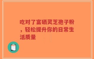 吃对了富硒灵芝孢子粉，轻松提升你的日常生活质量