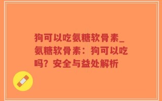 狗可以吃氨糖软骨素_氨糖软骨素：狗可以吃吗？安全与益处解析