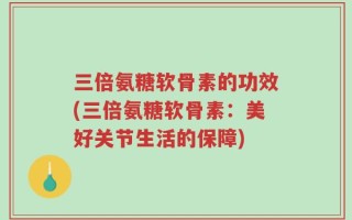 三倍氨糖软骨素的功效(三倍氨糖软骨素：美好关节生活的保障)
