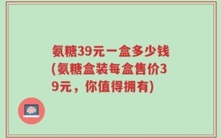 氨糖39元一盒多少钱(氨糖盒装每盒售价39元，你值得拥有)