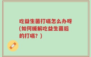 吃益生菌打嗝怎么办呀(如何缓解吃益生菌后的打嗝？)