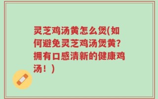 灵芝鸡汤黄怎么煲(如何避免灵芝鸡汤煲黄？拥有口感清新的健康鸡汤！)