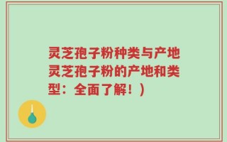 灵芝孢子粉种类与产地灵芝孢子粉的产地和类型：全面了解！)