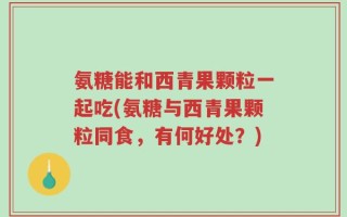 氨糖能和西青果颗粒一起吃(氨糖与西青果颗粒同食，有何好处？)