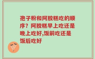 孢子粉和阿胶糕吃的顺序？阿胶糕早上吃还是晚上吃好,饭前吃还是饭后吃好