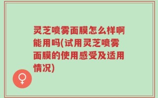 灵芝喷雾面膜怎么样啊能用吗(试用灵芝喷雾面膜的使用感受及适用情况)