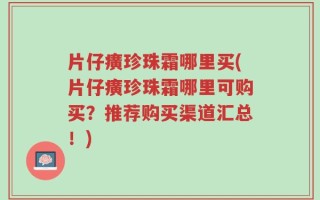 片仔癀珍珠霜哪里买(片仔癀珍珠霜哪里可购买？推荐购买渠道汇总！)