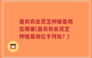 嘉农农业灵芝种植基地在哪里(嘉农农业灵芝种植基地位于何处？)