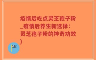 疫情后吃点灵芝孢子粉_疫情后养生新选择：灵芝孢子粉的神奇功效)