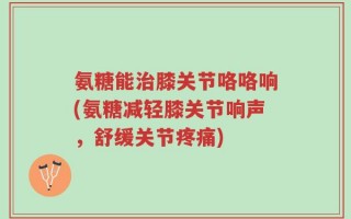 氨糖能治膝关节咯咯响(氨糖减轻膝关节响声，舒缓关节疼痛)