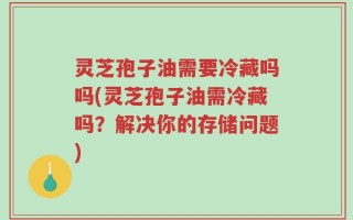 灵芝孢子油需要冷藏吗吗(灵芝孢子油需冷藏吗？解决你的存储问题)