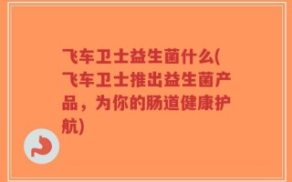 飞车卫士益生菌什么(飞车卫士推出益生菌产品，为你的肠道健康护航)