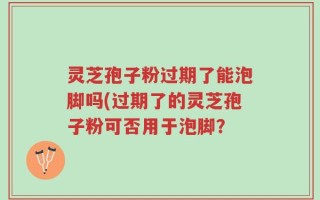 灵芝孢子粉过期了能泡脚吗(过期了的灵芝孢子粉可否用于泡脚？