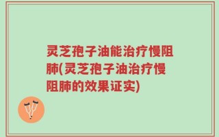灵芝孢子油能治疗慢阻肺(灵芝孢子油治疗慢阻肺的效果证实)