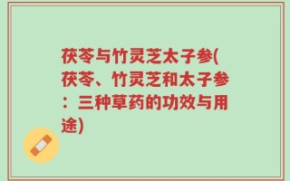 茯苓与竹灵芝太子参(茯苓、竹灵芝和太子参：三种草药的功效与用途)