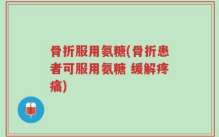 骨折服用氨糖(骨折患者可服用氨糖 缓解疼痛)