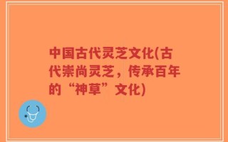 中国古代灵芝文化(古代崇尚灵芝，传承百年的“神草”文化)
