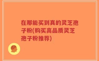 在那能买到真的灵芝孢子粉(购买高品质灵芝孢子粉推荐)