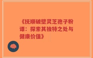 《抚顺破壁灵芝孢子粉谭：探索其独特之处与健康价值》