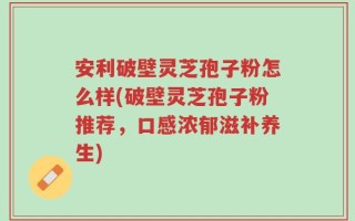 安利破壁灵芝孢子粉怎么样(破壁灵芝孢子粉推荐，口感浓郁滋补养生)