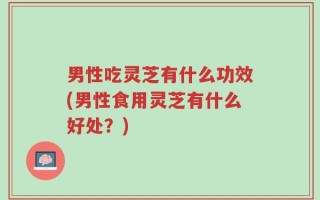 男性吃灵芝有什么功效(男性食用灵芝有什么好处？)