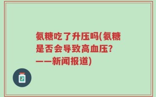 氨糖吃了升压吗(氨糖是否会导致高血压？ ——新闻报道)