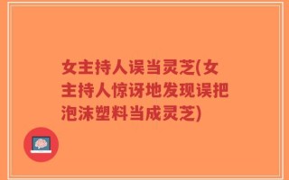 女主持人误当灵芝(女主持人惊讶地发现误把泡沫塑料当成灵芝)