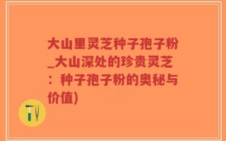 大山里灵芝种子孢子粉_大山深处的珍贵灵芝：种子孢子粉的奥秘与价值)