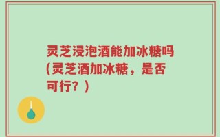 灵芝浸泡酒能加冰糖吗(灵芝酒加冰糖，是否可行？)