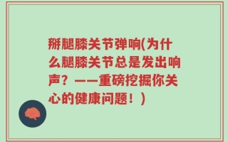 掰腿膝关节弹响(为什么腿膝关节总是发出响声？——重磅挖掘你关心的健康问题！)